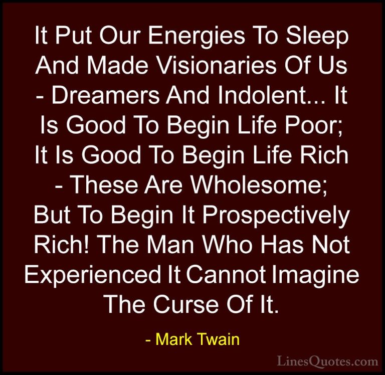 Mark Twain Quotes (177) - It Put Our Energies To Sleep And Made V... - QuotesIt Put Our Energies To Sleep And Made Visionaries Of Us - Dreamers And Indolent... It Is Good To Begin Life Poor; It Is Good To Begin Life Rich - These Are Wholesome; But To Begin It Prospectively Rich! The Man Who Has Not Experienced It Cannot Imagine The Curse Of It.