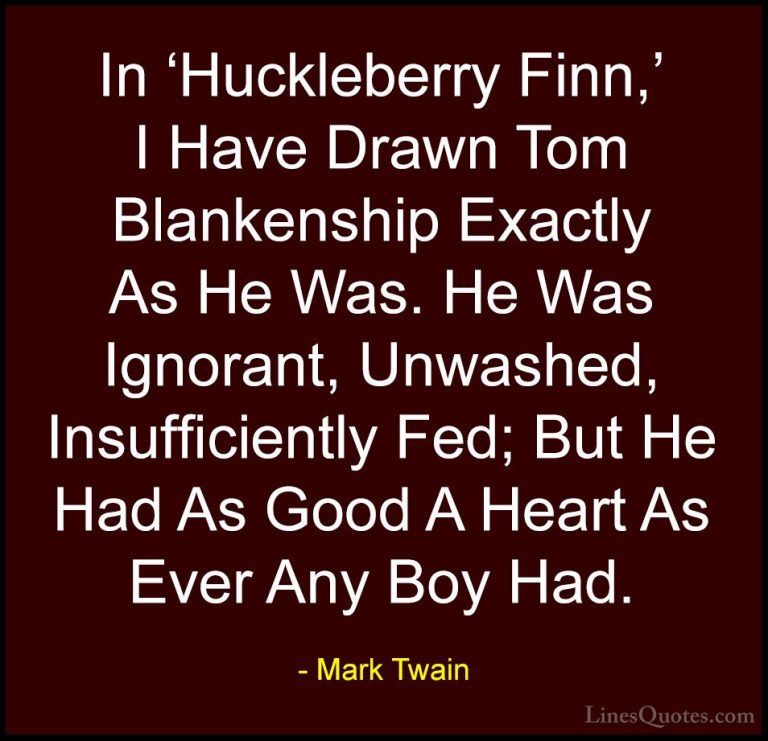 Mark Twain Quotes (178) - In 'Huckleberry Finn,' I Have Drawn Tom... - QuotesIn 'Huckleberry Finn,' I Have Drawn Tom Blankenship Exactly As He Was. He Was Ignorant, Unwashed, Insufficiently Fed; But He Had As Good A Heart As Ever Any Boy Had.