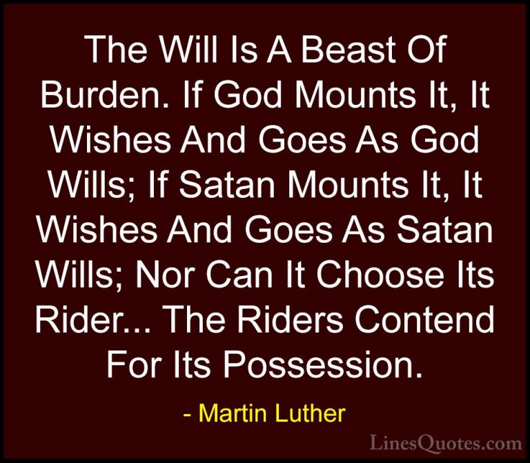 Martin Luther Quotes (19) - The Will Is A Beast Of Burden. If God... - QuotesThe Will Is A Beast Of Burden. If God Mounts It, It Wishes And Goes As God Wills; If Satan Mounts It, It Wishes And Goes As Satan Wills; Nor Can It Choose Its Rider... The Riders Contend For Its Possession.