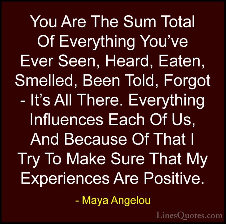 Maya Angelou Quotes (10) - You Are The Sum Total Of Everything Yo... - QuotesYou Are The Sum Total Of Everything You've Ever Seen, Heard, Eaten, Smelled, Been Told, Forgot - It's All There. Everything Influences Each Of Us, And Because Of That I Try To Make Sure That My Experiences Are Positive.