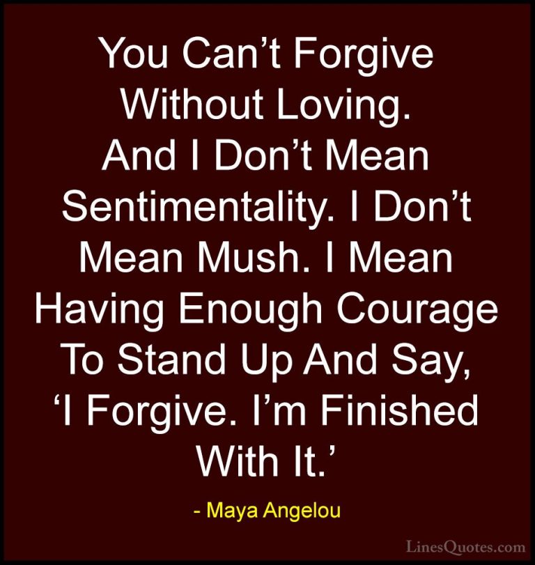 Maya Angelou Quotes (100) - You Can't Forgive Without Loving. And... - QuotesYou Can't Forgive Without Loving. And I Don't Mean Sentimentality. I Don't Mean Mush. I Mean Having Enough Courage To Stand Up And Say, 'I Forgive. I'm Finished With It.'