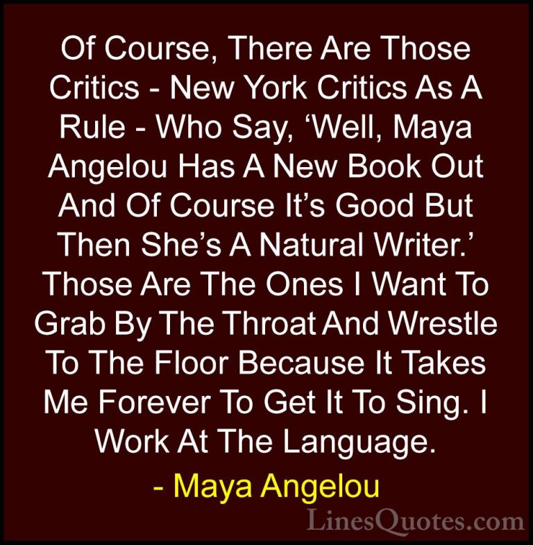 Maya Angelou Quotes (103) - Of Course, There Are Those Critics - ... - QuotesOf Course, There Are Those Critics - New York Critics As A Rule - Who Say, 'Well, Maya Angelou Has A New Book Out And Of Course It's Good But Then She's A Natural Writer.' Those Are The Ones I Want To Grab By The Throat And Wrestle To The Floor Because It Takes Me Forever To Get It To Sing. I Work At The Language.