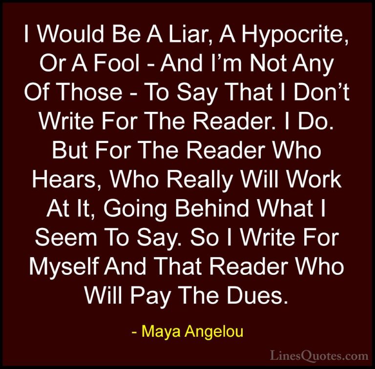 Maya Angelou Quotes (104) - I Would Be A Liar, A Hypocrite, Or A ... - QuotesI Would Be A Liar, A Hypocrite, Or A Fool - And I'm Not Any Of Those - To Say That I Don't Write For The Reader. I Do. But For The Reader Who Hears, Who Really Will Work At It, Going Behind What I Seem To Say. So I Write For Myself And That Reader Who Will Pay The Dues.