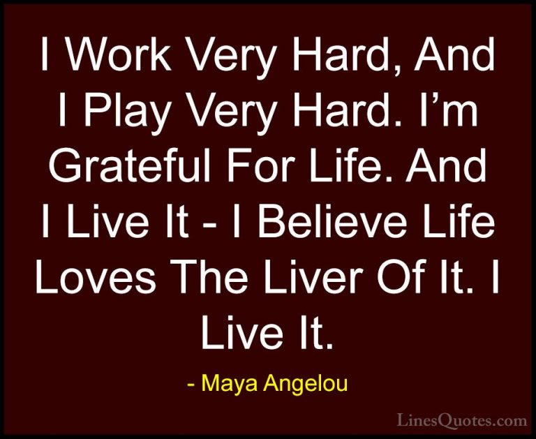 Maya Angelou Quotes (109) - I Work Very Hard, And I Play Very Har... - QuotesI Work Very Hard, And I Play Very Hard. I'm Grateful For Life. And I Live It - I Believe Life Loves The Liver Of It. I Live It.