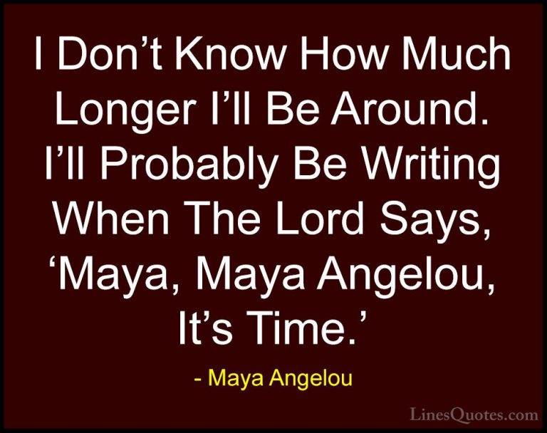 Maya Angelou Quotes (115) - I Don't Know How Much Longer I'll Be ... - QuotesI Don't Know How Much Longer I'll Be Around. I'll Probably Be Writing When The Lord Says, 'Maya, Maya Angelou, It's Time.'
