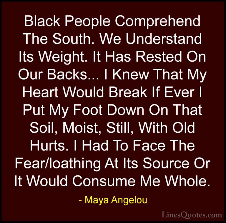 Maya Angelou Quotes (117) - Black People Comprehend The South. We... - QuotesBlack People Comprehend The South. We Understand Its Weight. It Has Rested On Our Backs... I Knew That My Heart Would Break If Ever I Put My Foot Down On That Soil, Moist, Still, With Old Hurts. I Had To Face The Fear/loathing At Its Source Or It Would Consume Me Whole.