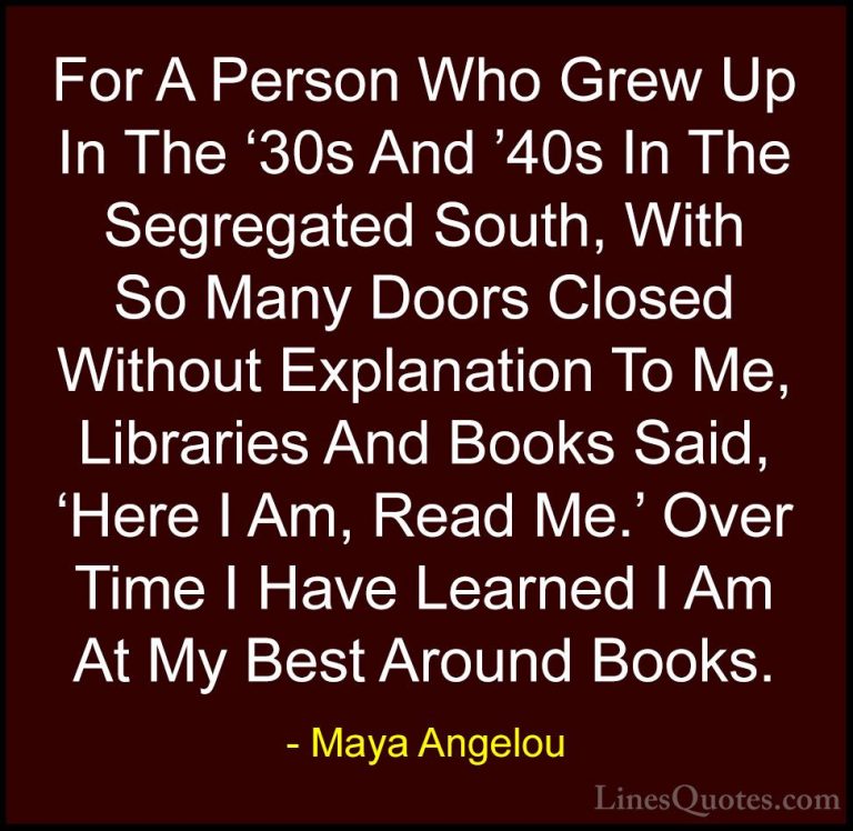 Maya Angelou Quotes (121) - For A Person Who Grew Up In The '30s ... - QuotesFor A Person Who Grew Up In The '30s And '40s In The Segregated South, With So Many Doors Closed Without Explanation To Me, Libraries And Books Said, 'Here I Am, Read Me.' Over Time I Have Learned I Am At My Best Around Books.