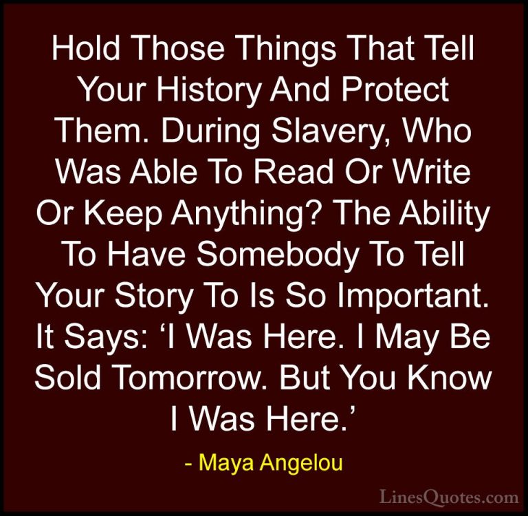 Maya Angelou Quotes (122) - Hold Those Things That Tell Your Hist... - QuotesHold Those Things That Tell Your History And Protect Them. During Slavery, Who Was Able To Read Or Write Or Keep Anything? The Ability To Have Somebody To Tell Your Story To Is So Important. It Says: 'I Was Here. I May Be Sold Tomorrow. But You Know I Was Here.'
