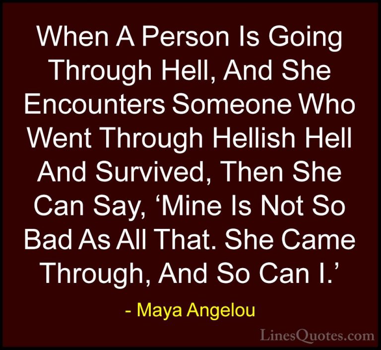 Maya Angelou Quotes (123) - When A Person Is Going Through Hell, ... - QuotesWhen A Person Is Going Through Hell, And She Encounters Someone Who Went Through Hellish Hell And Survived, Then She Can Say, 'Mine Is Not So Bad As All That. She Came Through, And So Can I.'