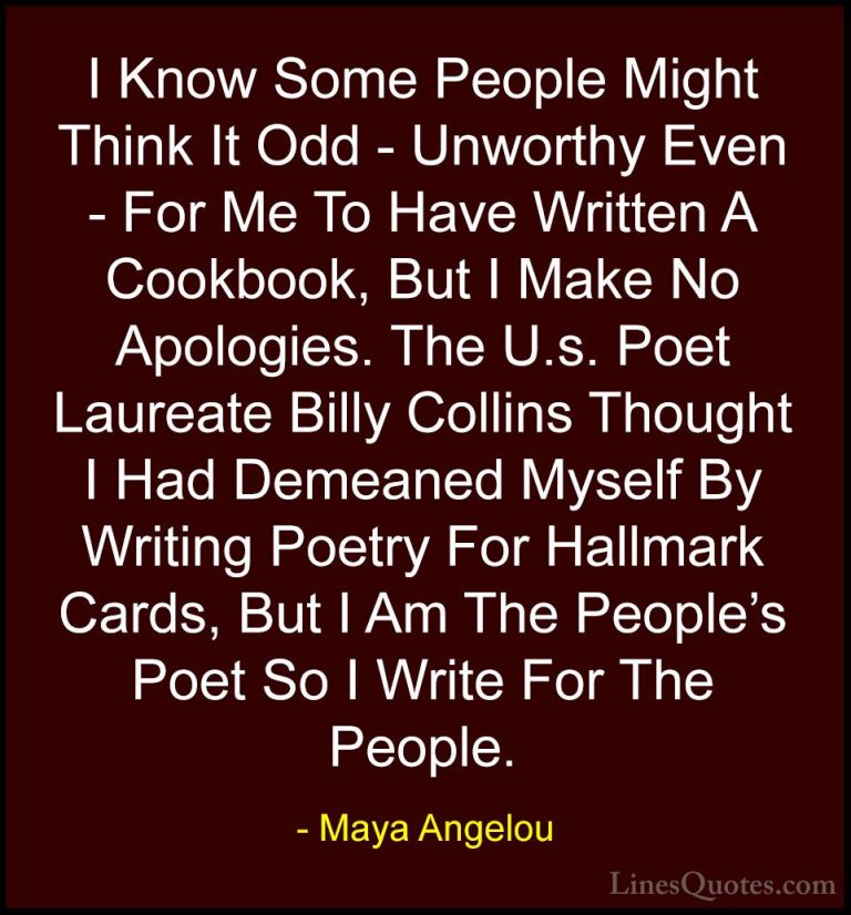 Maya Angelou Quotes (124) - I Know Some People Might Think It Odd... - QuotesI Know Some People Might Think It Odd - Unworthy Even - For Me To Have Written A Cookbook, But I Make No Apologies. The U.s. Poet Laureate Billy Collins Thought I Had Demeaned Myself By Writing Poetry For Hallmark Cards, But I Am The People's Poet So I Write For The People.