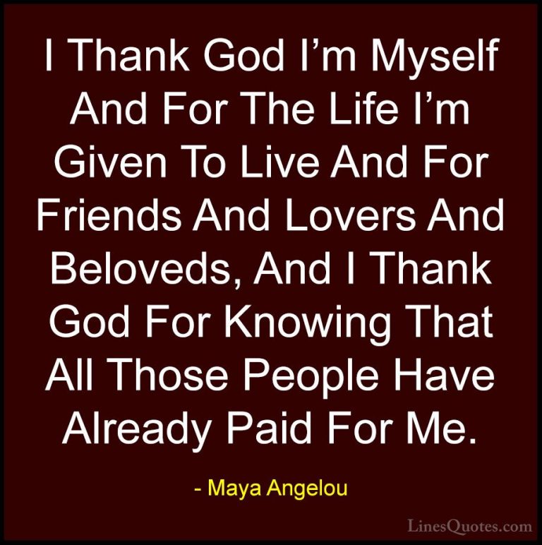 Maya Angelou Quotes (129) - I Thank God I'm Myself And For The Li... - QuotesI Thank God I'm Myself And For The Life I'm Given To Live And For Friends And Lovers And Beloveds, And I Thank God For Knowing That All Those People Have Already Paid For Me.