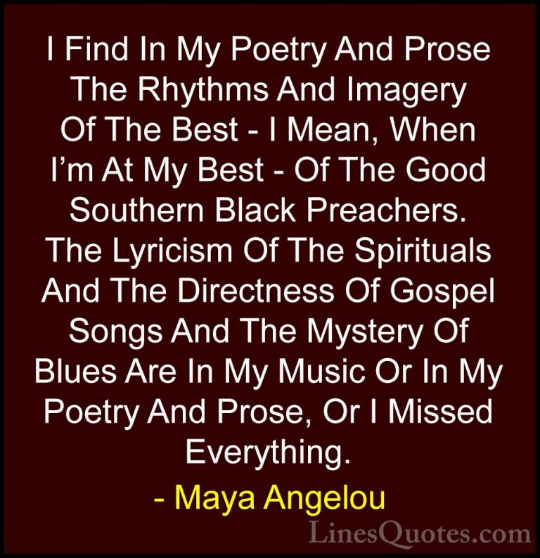 Maya Angelou Quotes (130) - I Find In My Poetry And Prose The Rhy... - QuotesI Find In My Poetry And Prose The Rhythms And Imagery Of The Best - I Mean, When I'm At My Best - Of The Good Southern Black Preachers. The Lyricism Of The Spirituals And The Directness Of Gospel Songs And The Mystery Of Blues Are In My Music Or In My Poetry And Prose, Or I Missed Everything.