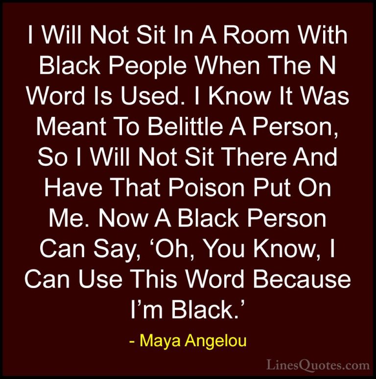 Maya Angelou Quotes (131) - I Will Not Sit In A Room With Black P... - QuotesI Will Not Sit In A Room With Black People When The N Word Is Used. I Know It Was Meant To Belittle A Person, So I Will Not Sit There And Have That Poison Put On Me. Now A Black Person Can Say, 'Oh, You Know, I Can Use This Word Because I'm Black.'