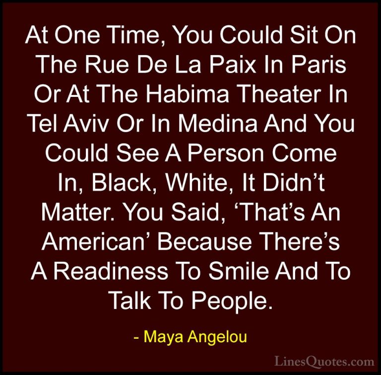 Maya Angelou Quotes (132) - At One Time, You Could Sit On The Rue... - QuotesAt One Time, You Could Sit On The Rue De La Paix In Paris Or At The Habima Theater In Tel Aviv Or In Medina And You Could See A Person Come In, Black, White, It Didn't Matter. You Said, 'That's An American' Because There's A Readiness To Smile And To Talk To People.
