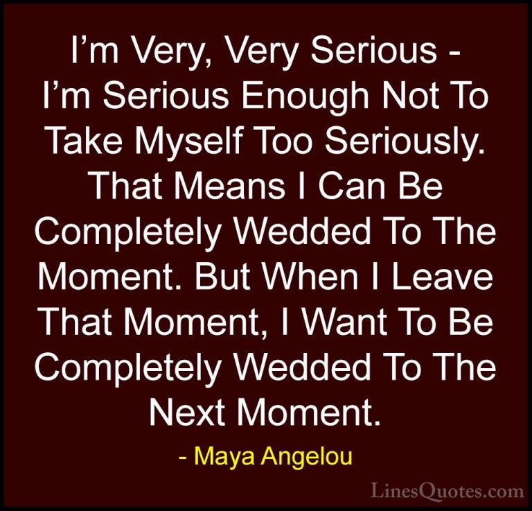 Maya Angelou Quotes (134) - I'm Very, Very Serious - I'm Serious ... - QuotesI'm Very, Very Serious - I'm Serious Enough Not To Take Myself Too Seriously. That Means I Can Be Completely Wedded To The Moment. But When I Leave That Moment, I Want To Be Completely Wedded To The Next Moment.