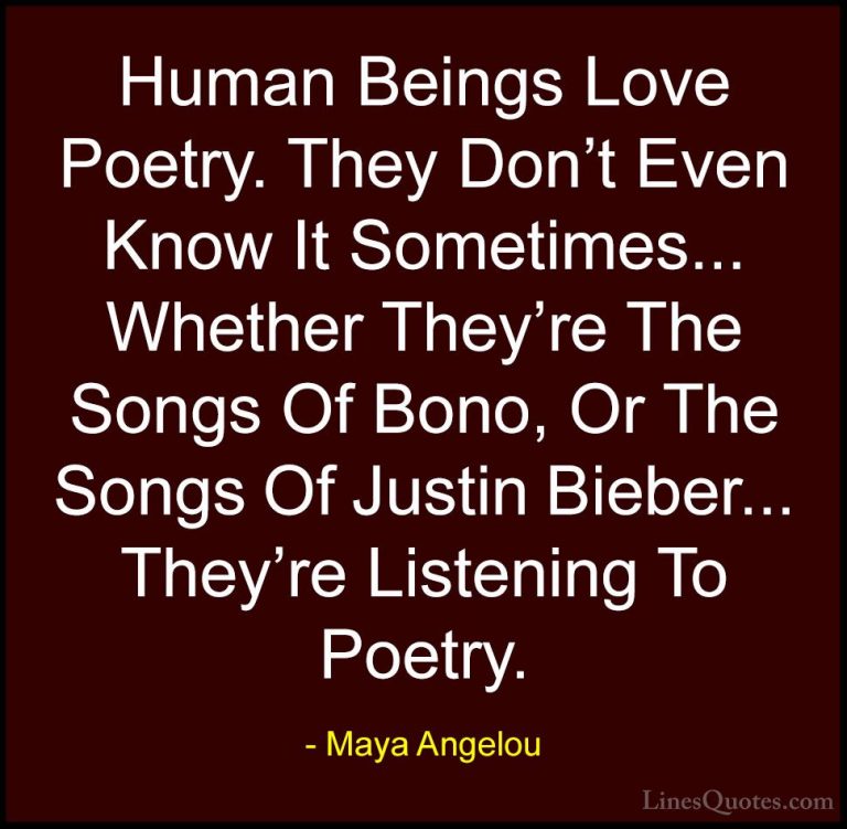 Maya Angelou Quotes (135) - Human Beings Love Poetry. They Don't ... - QuotesHuman Beings Love Poetry. They Don't Even Know It Sometimes... Whether They're The Songs Of Bono, Or The Songs Of Justin Bieber... They're Listening To Poetry.