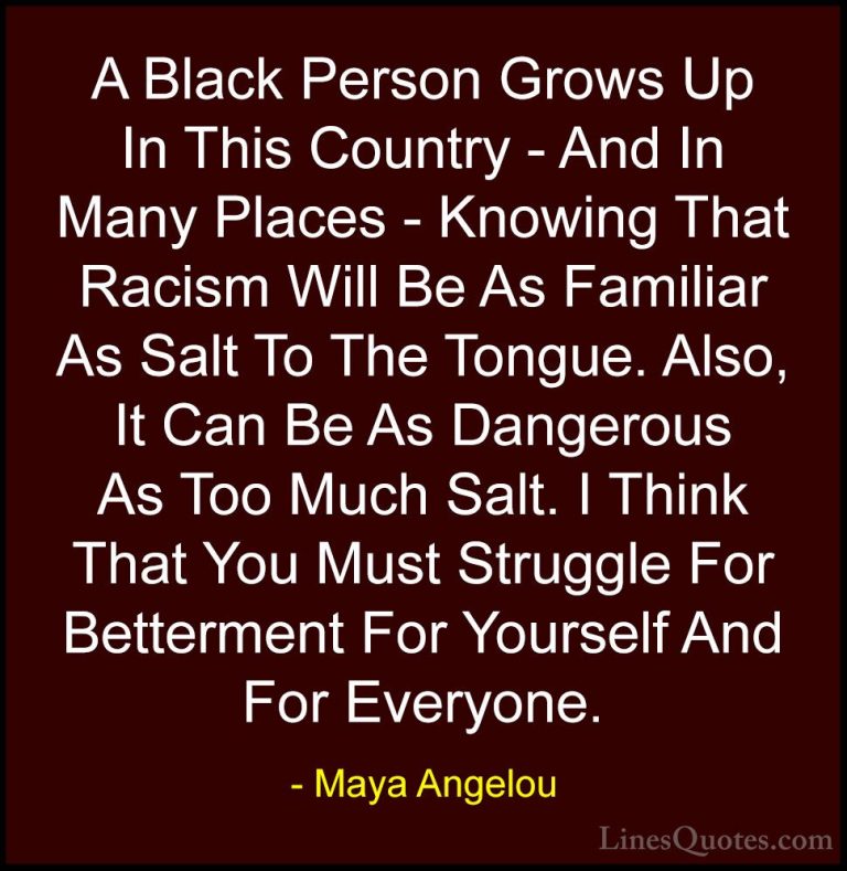 Maya Angelou Quotes (136) - A Black Person Grows Up In This Count... - QuotesA Black Person Grows Up In This Country - And In Many Places - Knowing That Racism Will Be As Familiar As Salt To The Tongue. Also, It Can Be As Dangerous As Too Much Salt. I Think That You Must Struggle For Betterment For Yourself And For Everyone.