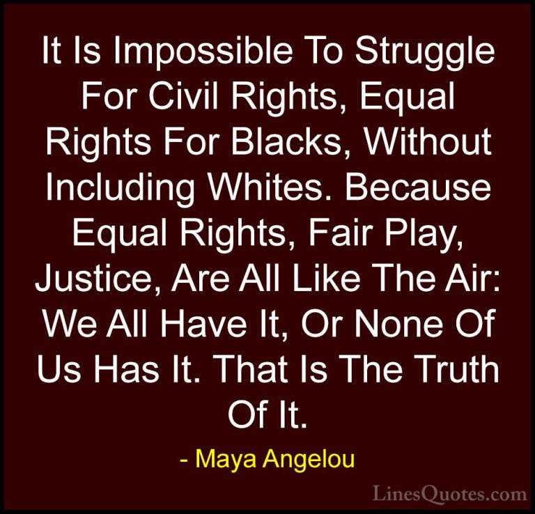 Maya Angelou Quotes (137) - It Is Impossible To Struggle For Civi... - QuotesIt Is Impossible To Struggle For Civil Rights, Equal Rights For Blacks, Without Including Whites. Because Equal Rights, Fair Play, Justice, Are All Like The Air: We All Have It, Or None Of Us Has It. That Is The Truth Of It.