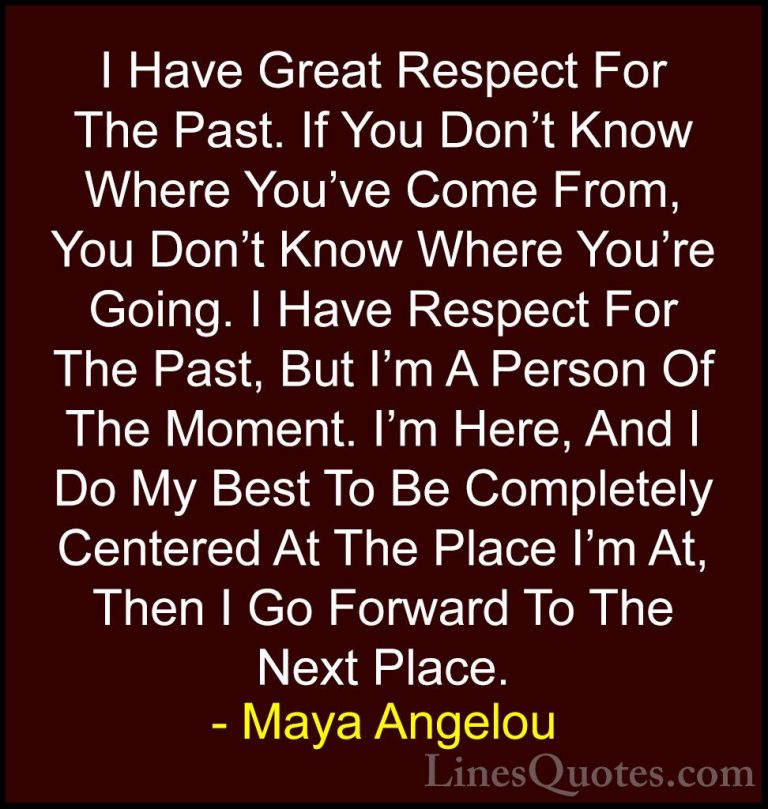 Maya Angelou Quotes (139) - I Have Great Respect For The Past. If... - QuotesI Have Great Respect For The Past. If You Don't Know Where You've Come From, You Don't Know Where You're Going. I Have Respect For The Past, But I'm A Person Of The Moment. I'm Here, And I Do My Best To Be Completely Centered At The Place I'm At, Then I Go Forward To The Next Place.