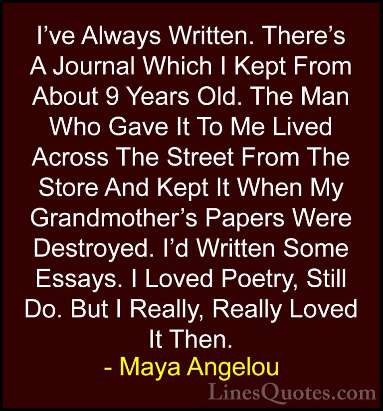 Maya Angelou Quotes (141) - I've Always Written. There's A Journa... - QuotesI've Always Written. There's A Journal Which I Kept From About 9 Years Old. The Man Who Gave It To Me Lived Across The Street From The Store And Kept It When My Grandmother's Papers Were Destroyed. I'd Written Some Essays. I Loved Poetry, Still Do. But I Really, Really Loved It Then.