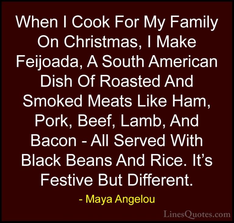Maya Angelou Quotes (143) - When I Cook For My Family On Christma... - QuotesWhen I Cook For My Family On Christmas, I Make Feijoada, A South American Dish Of Roasted And Smoked Meats Like Ham, Pork, Beef, Lamb, And Bacon - All Served With Black Beans And Rice. It's Festive But Different.