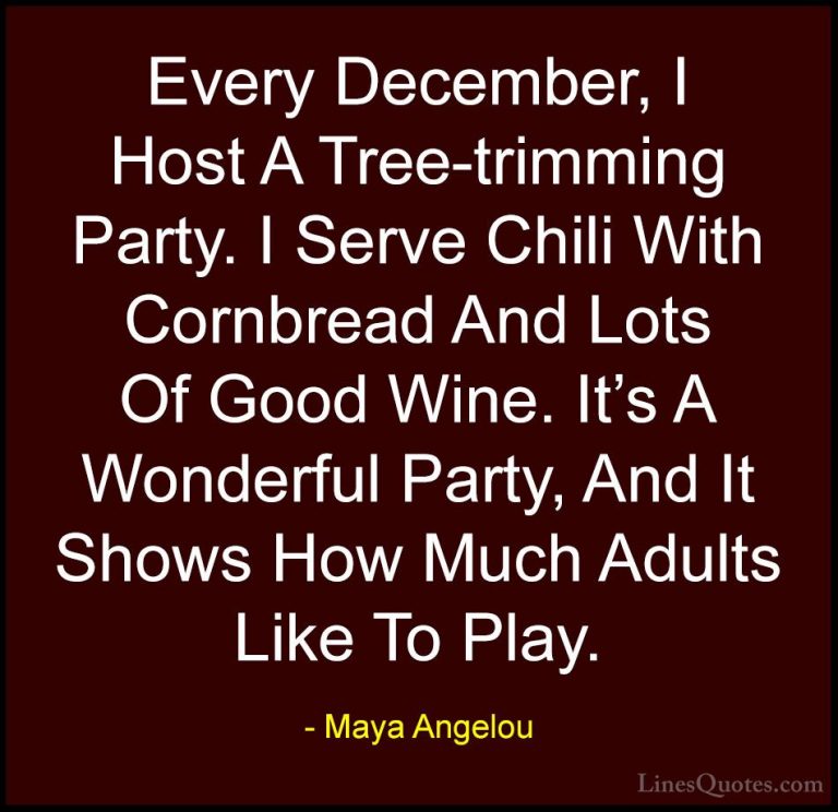 Maya Angelou Quotes (144) - Every December, I Host A Tree-trimmin... - QuotesEvery December, I Host A Tree-trimming Party. I Serve Chili With Cornbread And Lots Of Good Wine. It's A Wonderful Party, And It Shows How Much Adults Like To Play.
