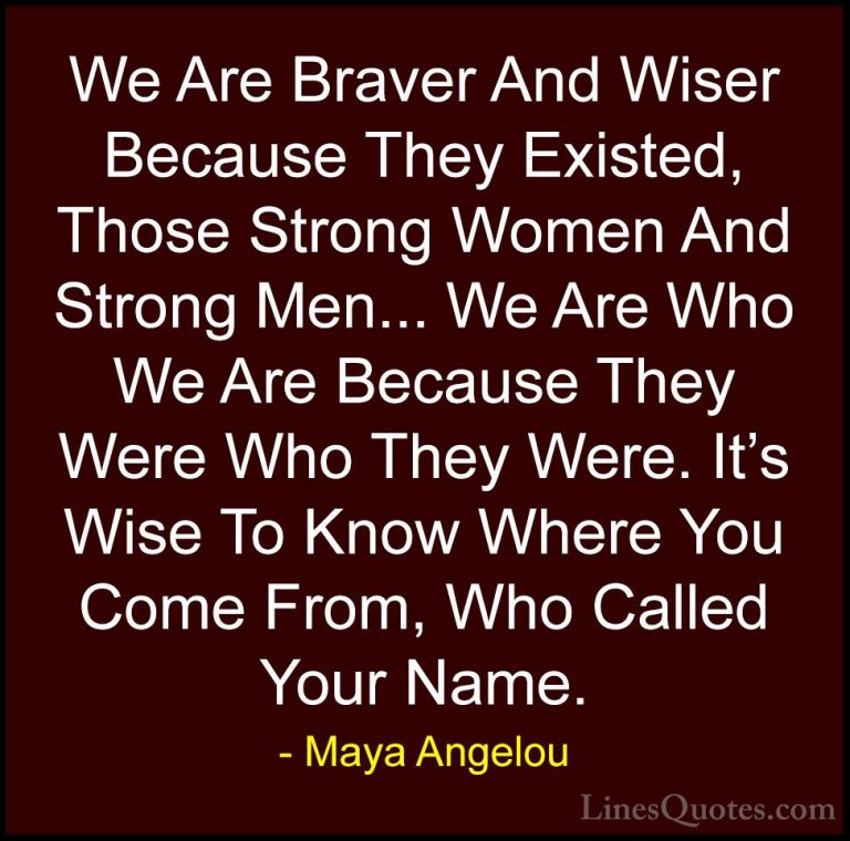 Maya Angelou Quotes (145) - We Are Braver And Wiser Because They ... - QuotesWe Are Braver And Wiser Because They Existed, Those Strong Women And Strong Men... We Are Who We Are Because They Were Who They Were. It's Wise To Know Where You Come From, Who Called Your Name.