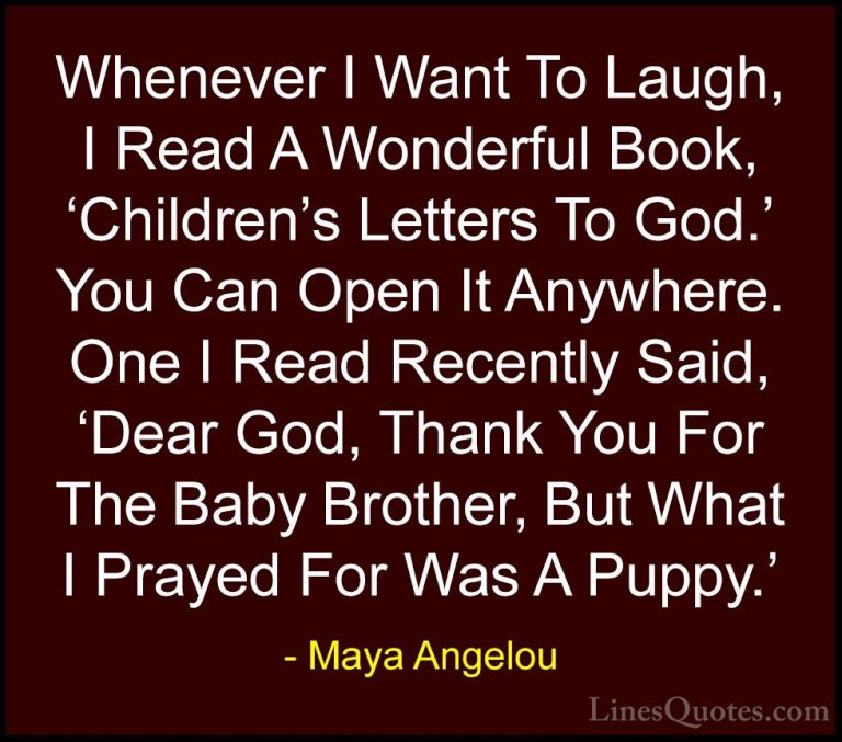 Maya Angelou Quotes (146) - Whenever I Want To Laugh, I Read A Wo... - QuotesWhenever I Want To Laugh, I Read A Wonderful Book, 'Children's Letters To God.' You Can Open It Anywhere. One I Read Recently Said, 'Dear God, Thank You For The Baby Brother, But What I Prayed For Was A Puppy.'
