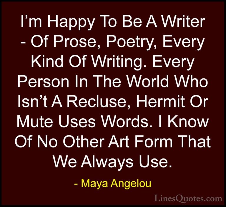 Maya Angelou Quotes (148) - I'm Happy To Be A Writer - Of Prose, ... - QuotesI'm Happy To Be A Writer - Of Prose, Poetry, Every Kind Of Writing. Every Person In The World Who Isn't A Recluse, Hermit Or Mute Uses Words. I Know Of No Other Art Form That We Always Use.