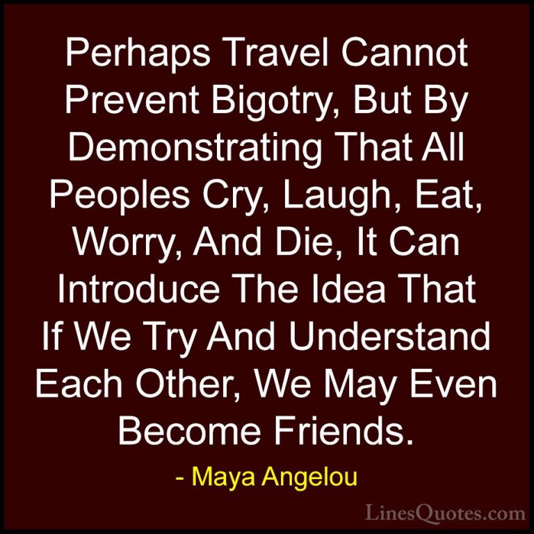 Maya Angelou Quotes (15) - Perhaps Travel Cannot Prevent Bigotry,... - QuotesPerhaps Travel Cannot Prevent Bigotry, But By Demonstrating That All Peoples Cry, Laugh, Eat, Worry, And Die, It Can Introduce The Idea That If We Try And Understand Each Other, We May Even Become Friends.