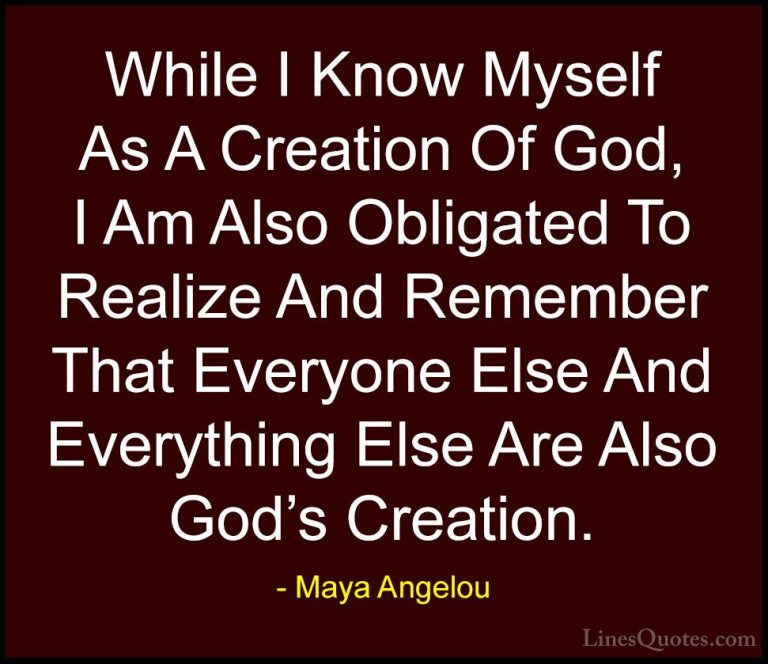 Maya Angelou Quotes (150) - While I Know Myself As A Creation Of ... - QuotesWhile I Know Myself As A Creation Of God, I Am Also Obligated To Realize And Remember That Everyone Else And Everything Else Are Also God's Creation.