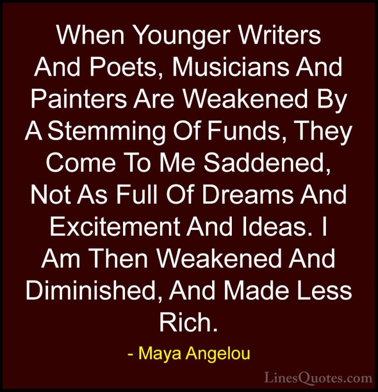 Maya Angelou Quotes (151) - When Younger Writers And Poets, Music... - QuotesWhen Younger Writers And Poets, Musicians And Painters Are Weakened By A Stemming Of Funds, They Come To Me Saddened, Not As Full Of Dreams And Excitement And Ideas. I Am Then Weakened And Diminished, And Made Less Rich.