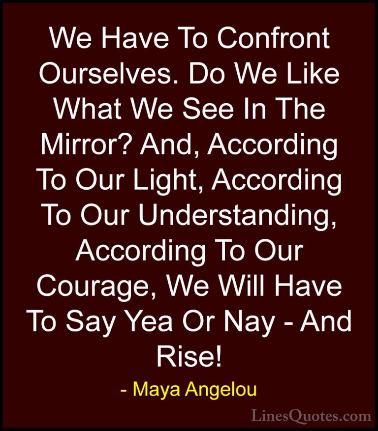 Maya Angelou Quotes (152) - We Have To Confront Ourselves. Do We ... - QuotesWe Have To Confront Ourselves. Do We Like What We See In The Mirror? And, According To Our Light, According To Our Understanding, According To Our Courage, We Will Have To Say Yea Or Nay - And Rise!