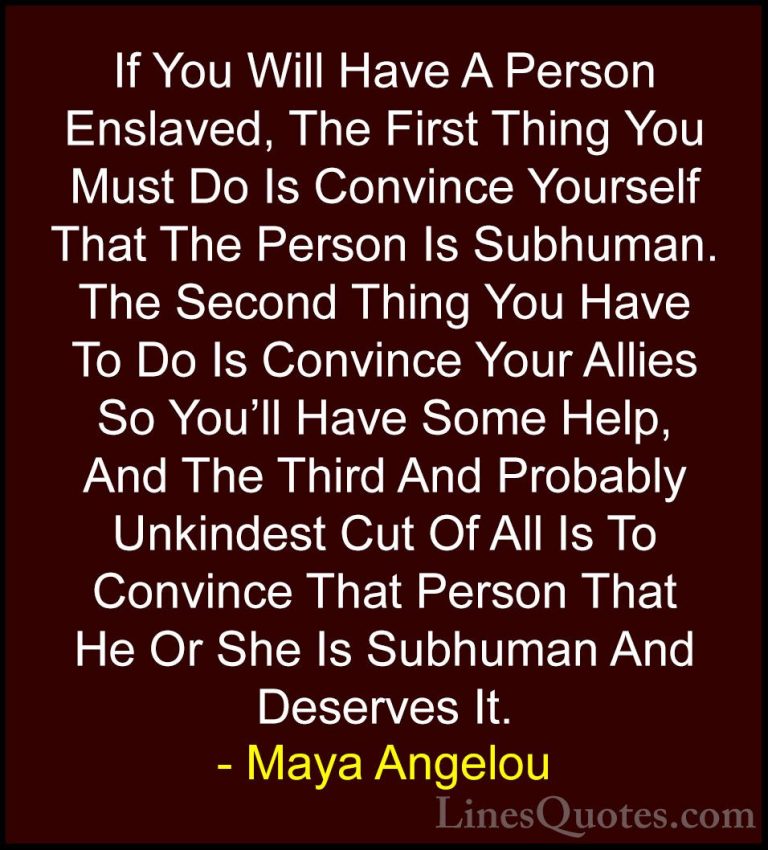 Maya Angelou Quotes (154) - If You Will Have A Person Enslaved, T... - QuotesIf You Will Have A Person Enslaved, The First Thing You Must Do Is Convince Yourself That The Person Is Subhuman. The Second Thing You Have To Do Is Convince Your Allies So You'll Have Some Help, And The Third And Probably Unkindest Cut Of All Is To Convince That Person That He Or She Is Subhuman And Deserves It.