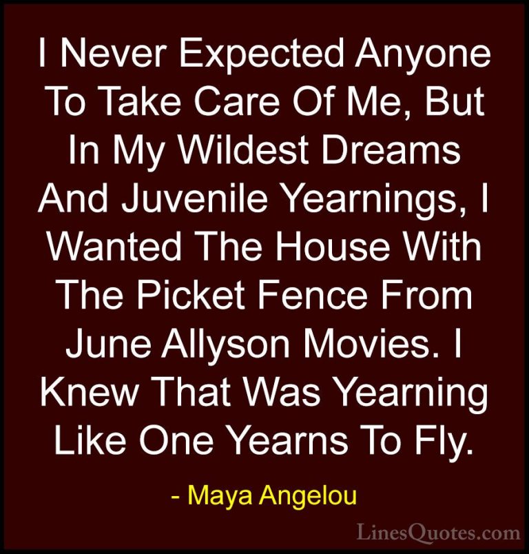 Maya Angelou Quotes (155) - I Never Expected Anyone To Take Care ... - QuotesI Never Expected Anyone To Take Care Of Me, But In My Wildest Dreams And Juvenile Yearnings, I Wanted The House With The Picket Fence From June Allyson Movies. I Knew That Was Yearning Like One Yearns To Fly.