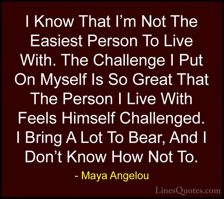 Maya Angelou Quotes (156) - I Know That I'm Not The Easiest Perso... - QuotesI Know That I'm Not The Easiest Person To Live With. The Challenge I Put On Myself Is So Great That The Person I Live With Feels Himself Challenged. I Bring A Lot To Bear, And I Don't Know How Not To.