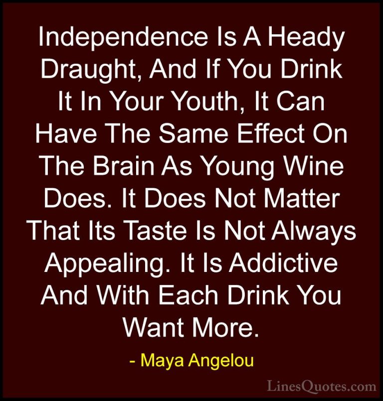 Maya Angelou Quotes (157) - Independence Is A Heady Draught, And ... - QuotesIndependence Is A Heady Draught, And If You Drink It In Your Youth, It Can Have The Same Effect On The Brain As Young Wine Does. It Does Not Matter That Its Taste Is Not Always Appealing. It Is Addictive And With Each Drink You Want More.