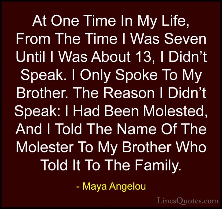 Maya Angelou Quotes (159) - At One Time In My Life, From The Time... - QuotesAt One Time In My Life, From The Time I Was Seven Until I Was About 13, I Didn't Speak. I Only Spoke To My Brother. The Reason I Didn't Speak: I Had Been Molested, And I Told The Name Of The Molester To My Brother Who Told It To The Family.
