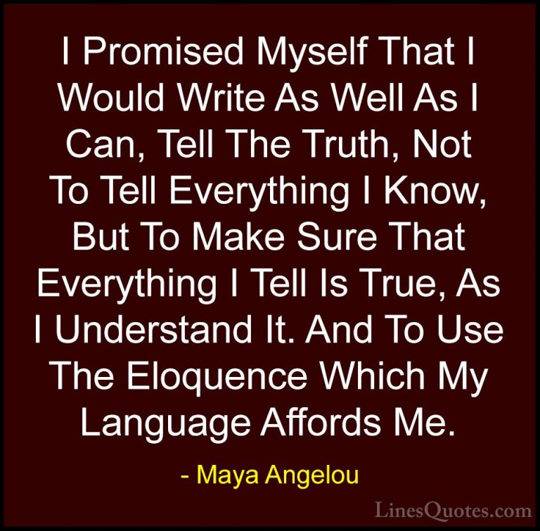 Maya Angelou Quotes (160) - I Promised Myself That I Would Write ... - QuotesI Promised Myself That I Would Write As Well As I Can, Tell The Truth, Not To Tell Everything I Know, But To Make Sure That Everything I Tell Is True, As I Understand It. And To Use The Eloquence Which My Language Affords Me.