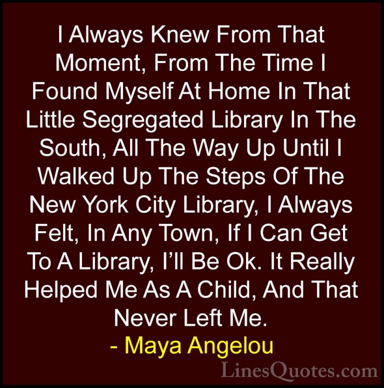 Maya Angelou Quotes (162) - I Always Knew From That Moment, From ... - QuotesI Always Knew From That Moment, From The Time I Found Myself At Home In That Little Segregated Library In The South, All The Way Up Until I Walked Up The Steps Of The New York City Library, I Always Felt, In Any Town, If I Can Get To A Library, I'll Be Ok. It Really Helped Me As A Child, And That Never Left Me.