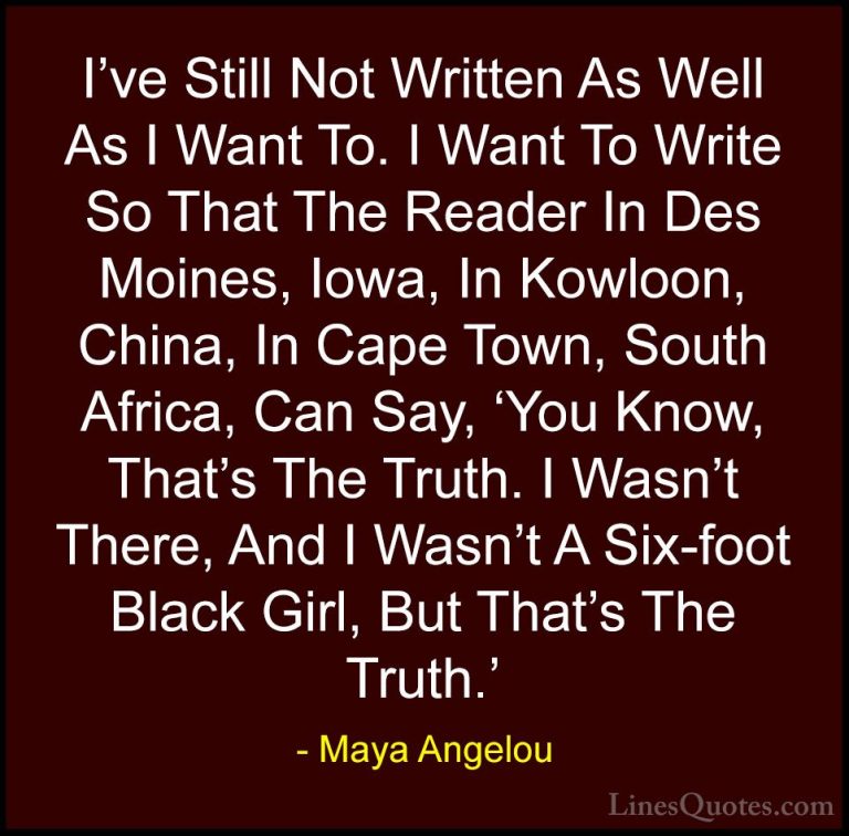 Maya Angelou Quotes (163) - I've Still Not Written As Well As I W... - QuotesI've Still Not Written As Well As I Want To. I Want To Write So That The Reader In Des Moines, Iowa, In Kowloon, China, In Cape Town, South Africa, Can Say, 'You Know, That's The Truth. I Wasn't There, And I Wasn't A Six-foot Black Girl, But That's The Truth.'