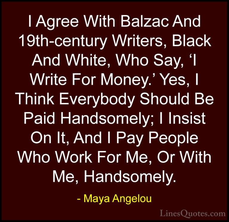 Maya Angelou Quotes (169) - I Agree With Balzac And 19th-century ... - QuotesI Agree With Balzac And 19th-century Writers, Black And White, Who Say, 'I Write For Money.' Yes, I Think Everybody Should Be Paid Handsomely; I Insist On It, And I Pay People Who Work For Me, Or With Me, Handsomely.