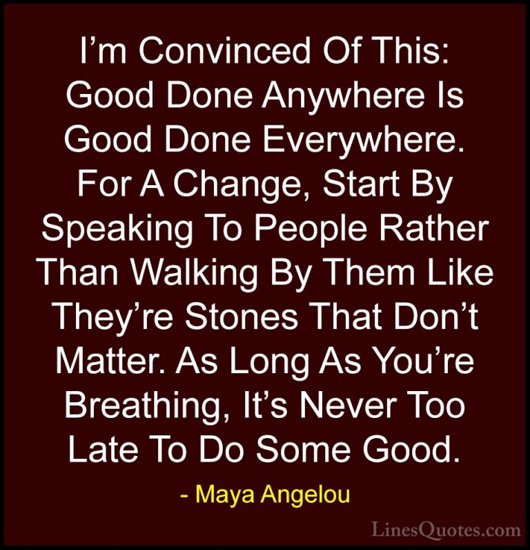 Maya Angelou Quotes (17) - I'm Convinced Of This: Good Done Anywh... - QuotesI'm Convinced Of This: Good Done Anywhere Is Good Done Everywhere. For A Change, Start By Speaking To People Rather Than Walking By Them Like They're Stones That Don't Matter. As Long As You're Breathing, It's Never Too Late To Do Some Good.
