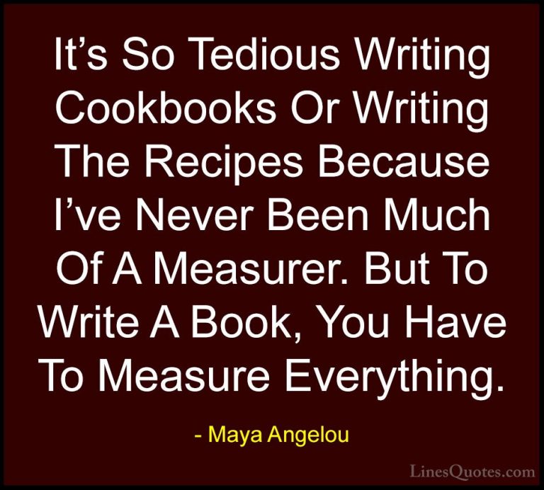 Maya Angelou Quotes (172) - It's So Tedious Writing Cookbooks Or ... - QuotesIt's So Tedious Writing Cookbooks Or Writing The Recipes Because I've Never Been Much Of A Measurer. But To Write A Book, You Have To Measure Everything.