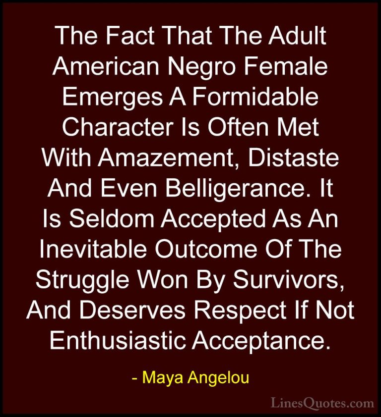 Maya Angelou Quotes (177) - The Fact That The Adult American Negr... - QuotesThe Fact That The Adult American Negro Female Emerges A Formidable Character Is Often Met With Amazement, Distaste And Even Belligerance. It Is Seldom Accepted As An Inevitable Outcome Of The Struggle Won By Survivors, And Deserves Respect If Not Enthusiastic Acceptance.