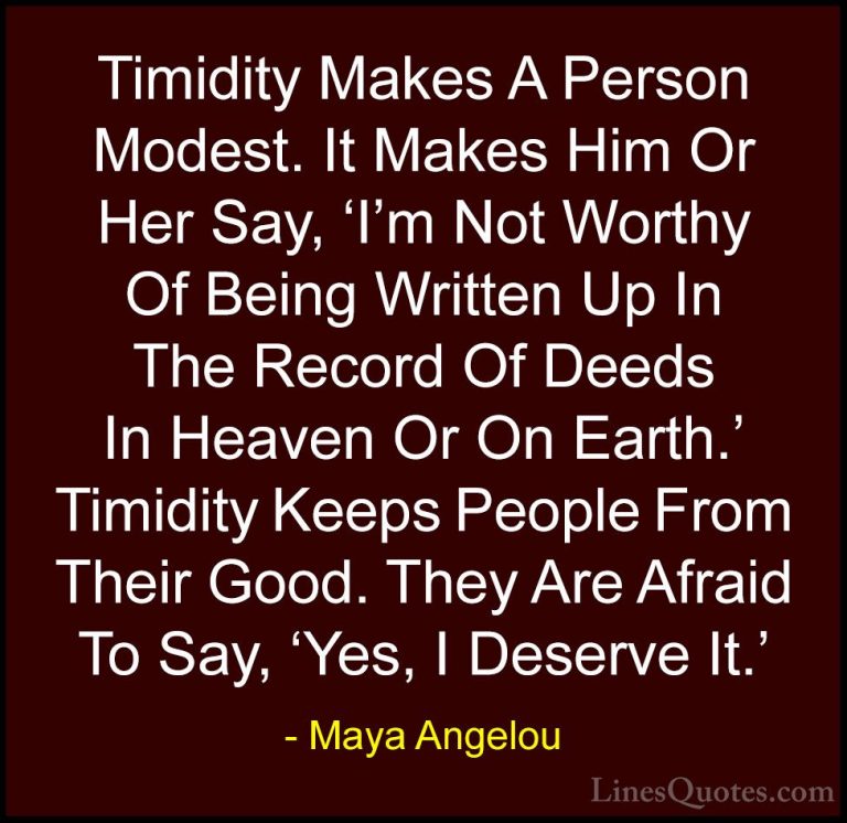 Maya Angelou Quotes (178) - Timidity Makes A Person Modest. It Ma... - QuotesTimidity Makes A Person Modest. It Makes Him Or Her Say, 'I'm Not Worthy Of Being Written Up In The Record Of Deeds In Heaven Or On Earth.' Timidity Keeps People From Their Good. They Are Afraid To Say, 'Yes, I Deserve It.'
