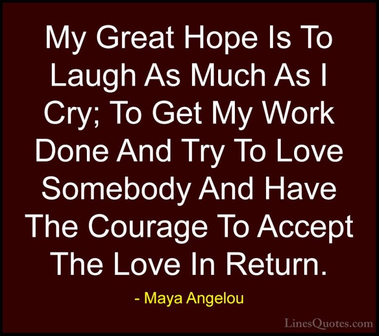 Maya Angelou Quotes (18) - My Great Hope Is To Laugh As Much As I... - QuotesMy Great Hope Is To Laugh As Much As I Cry; To Get My Work Done And Try To Love Somebody And Have The Courage To Accept The Love In Return.