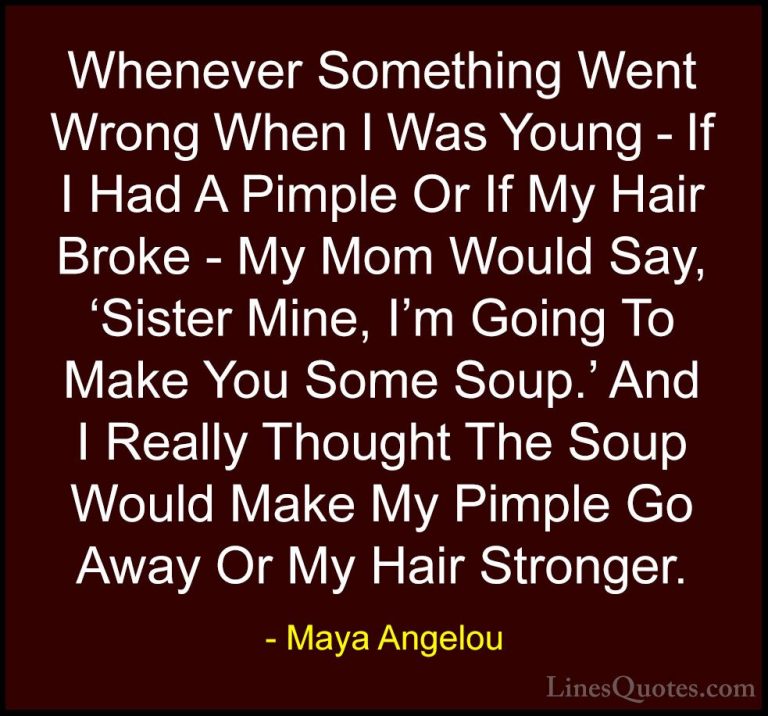 Maya Angelou Quotes (181) - Whenever Something Went Wrong When I ... - QuotesWhenever Something Went Wrong When I Was Young - If I Had A Pimple Or If My Hair Broke - My Mom Would Say, 'Sister Mine, I'm Going To Make You Some Soup.' And I Really Thought The Soup Would Make My Pimple Go Away Or My Hair Stronger.