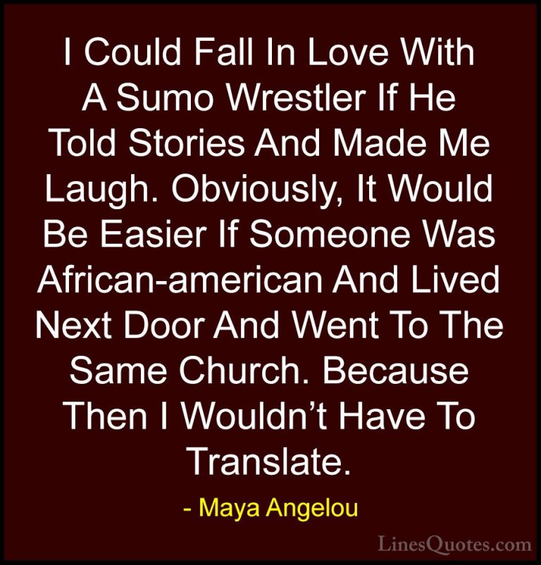 Maya Angelou Quotes (183) - I Could Fall In Love With A Sumo Wres... - QuotesI Could Fall In Love With A Sumo Wrestler If He Told Stories And Made Me Laugh. Obviously, It Would Be Easier If Someone Was African-american And Lived Next Door And Went To The Same Church. Because Then I Wouldn't Have To Translate.