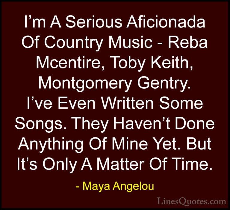 Maya Angelou Quotes (187) - I'm A Serious Aficionada Of Country M... - QuotesI'm A Serious Aficionada Of Country Music - Reba Mcentire, Toby Keith, Montgomery Gentry. I've Even Written Some Songs. They Haven't Done Anything Of Mine Yet. But It's Only A Matter Of Time.